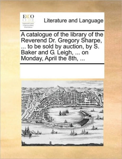 A catalogue of the library of the Reverend Dr. Gregory Sharpe, ... to be sold by auction, by S. Baker and G. Leigh, ... on Monday, April the 8th, ...