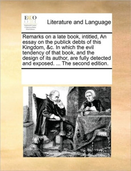 Remarks on a late book, intitled, An essay on the publick debts of this Kingdom, &c. In which the evil tendency of that book, and the design of its author, are fully detected and exposed. ... The seco