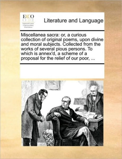 Miscellanea sacra : or, a curious collection of original poems, upon divine and moral subjects. Collected from the works of several pious persons. To which is annex'd, a scheme of a proposal for the r