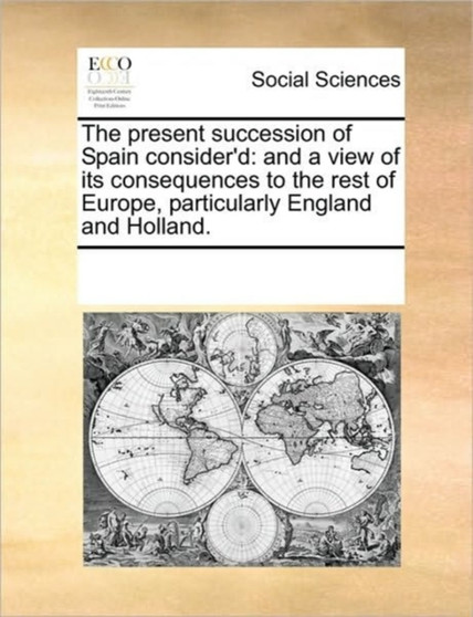 The Present Succession of Spain Consider'd : And a View of Its Consequences to the Rest of Europe, Particularly England and Holland.