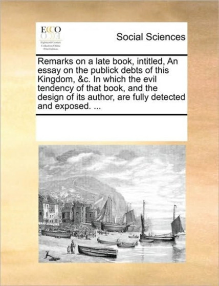 Remarks on a late book, intitled, An essay on the publick debts of this Kingdom, &c. In which the evil tendency of that book, and the design of its author, are fully detected and exposed. ...
