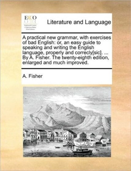 A Practical New Grammar, with Exercises of Bad English : Or, an Easy Guide to Speaking and Writing the English Language, Properly and Correcly[sic]. ... by A. Fisher. the Twenty-Eighth Edition, Enlarg