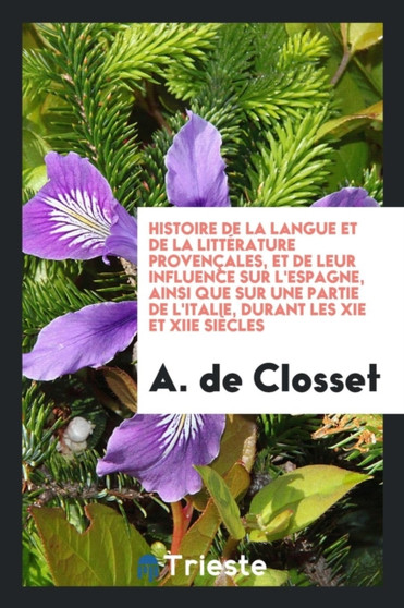 Histoire de la Langue Et de la Litt rature Proven ales, Et de Leur Influence Sur l'Espagne, Ainsi Que Sur Une Partie de l'Italie, Durant Les XIE Et Xiie Si cles by A De Closset - Paperback