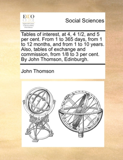 Tables of Interest, at 4, 4 1/2, and 5 Per Cent. from 1 to 365 Days, from 1 to 12 Months, and from 1 to 10 Years. Also, Tables of Exchange and Commission, from 1/8 to 3 Per Cent. by John Thomson, Edin