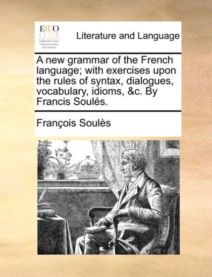 A New Grammar of the French Language; With Exercises Upon the Rules of Syntax, Dialogues, Vocabulary, Idioms, &C. by Francis Souls.