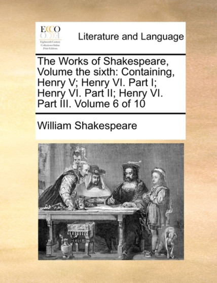 The Works of Shakespeare, Volume the Sixth : Containing, Henry V; Henry VI. Part I; Henry VI. Part II; Henry VI. Part III. Volume 6 of 10