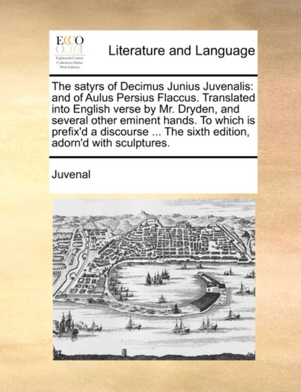 The Satyrs of Decimus Junius Juvenalis : And of Aulus Persius Flaccus. Translated Into English Verse by Mr. Dryden, and Several Other Eminent Hands. to Which Is Prefix'd a Discourse ... the Sixth Edit