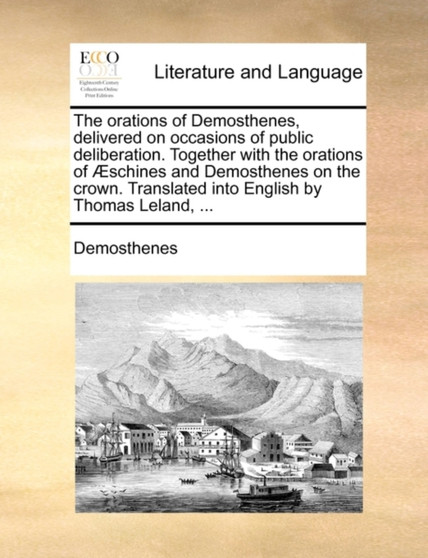 The Orations of Demosthenes, Delivered on Occasions of Public Deliberation. Together with the Orations of Aeschines and Demosthenes on the Crown. Translated Into English by Thomas Leland, ...