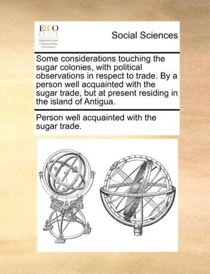 Some Considerations Touching the Sugar Colonies, with Political Observations in Respect to Trade. by a Person Well Acquainted with the Sugar Trade, But at Present Residing in the Island of Antigua.