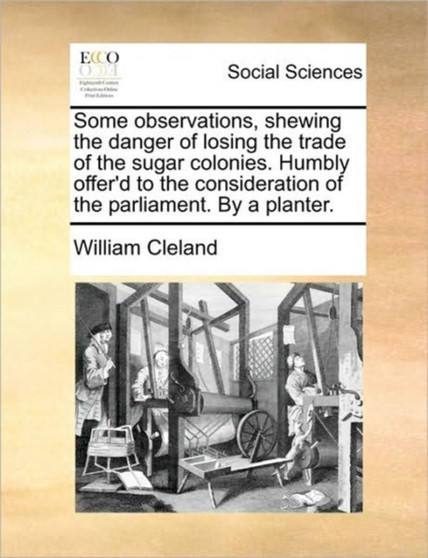 Some Observations, Shewing the Danger of Losing the Trade of the Sugar Colonies. Humbly Offer'd to the Consideration of the Parliament. by a Planter.