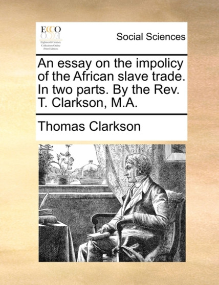 An Essay on the Impolicy of the African Slave Trade. in Two Parts. by the REV. T. Clarkson, M.A.