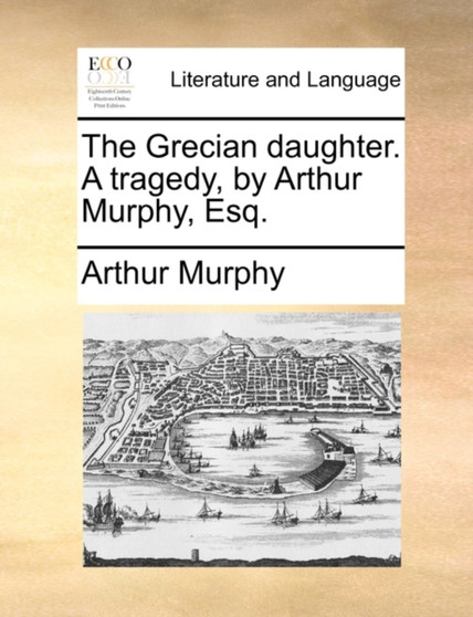 The Grecian Daughter. a Tragedy, by Arthur Murphy, Esq.