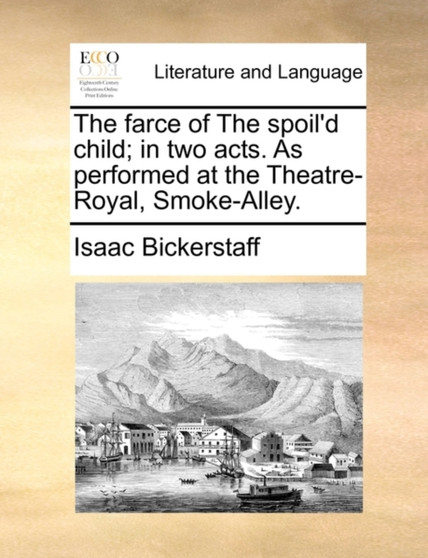 The Farce of the Spoil'd Child; In Two Acts. as Performed at the Theatre-Royal, Smoke-Alley.