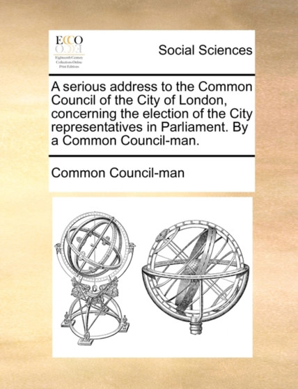 A Serious Address to the Common Council of the City of London, Concerning the Election of the City Representatives in Parliament. by a Common Council-Man.