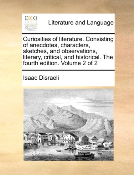 Curiosities of Literature. Consisting of Anecdotes, Characters, Sketches, and Observations, Literary, Critical, and Historical. the Fourth Edition. Volume 2 of 2