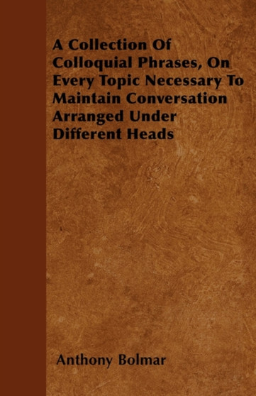 A Collection Of Colloquial Phrases, On Every Topic Necessary To Maintain Conversation Arranged Under Different Heads