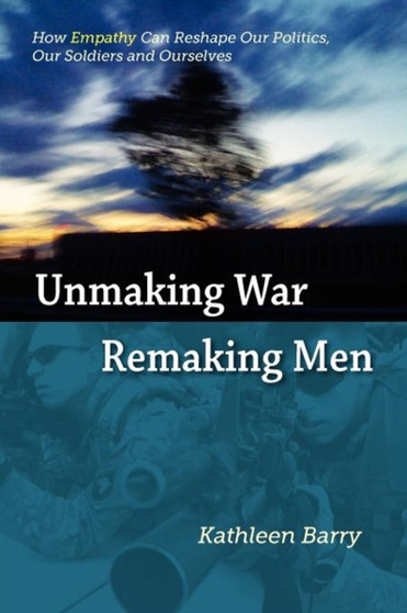 Unmaking War, Remaking Men : How Empathy Can Reshape Our Politics, Our Soldiers and Ourselves