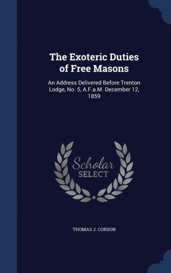 The Exoteric Duties of Free Masons : An Address Delivered Before Trenton Lodge, No. 5, A.F.a.M. December 12, 1859