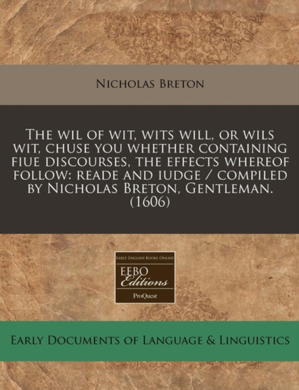 The Wil of Wit, Wits Will, or Wils Wit, Chuse You Whether Containing Fiue Discourses, the Effects Whereof Follow : Reade and Iudge / Compiled by Nicholas Breton, Gentleman. (1606)