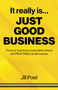 It Really Is Just Good Business : The art of operating a responsible, ethical, AND PROFITABLE small business