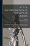 Act of Incorporation of the City of Quebec [microform] : Compilation of the Several Statutes Concerning That Act and the Recorder's Court of the City of Quebec