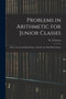 Problems in Arithmetic for Junior Classes : Part I., for Second Book Classes: Part II., for Third Book Classes