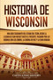 Historia de Wisconsin : Una guia fascinante del Estado del Tejon, desde la llegada de Jean Nicolet hasta el presente, pasando por las guerras con los Zorros, la guerra de 1812 y la Edad Dorada
