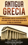 Antigua Grecia : Una Fascinante Guia de La Historia Griega, empezando desde la Edad Media Griega hasta el Final de la Antiguedad