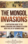 The Mongol Invasions : A Captivating Guide to the Mongol Invasions and Conquests along with the Life of Genghis Khan