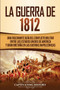 La Guerra de 1812 : Una Fascinante Guia del Conflicto Militar entre los Estados Unidos de America y Gran Bretana en las Guerras Napoleonicas