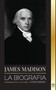 James Madison : La biografia del primer politico de Estados Unidos; su vida como padre fundador, presidente y oligarca