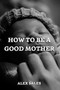 How to Be a Good Mother : A Complete Guide to New Parents Take Care of Newborns