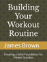 Building Your Workout Routine : Creating a Solid Foundation for Fitness Success Building Your Workout Routine : Creating a Solid Foundation for Fitness Success