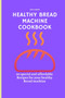 Healthy Bread Machine Cookbook : 50 special and affordable recipes for your healthy bread machine