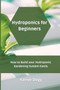 Hydroponics for Beginners : How to Build your Hydroponic Gardening System Easily