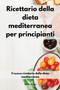 Ricettario della dieta mediterranea per principianti : Il nuovo ricettario della dieta mediterranea. Mediterranean Diet (Italian Edition)
