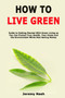 How to Live Green : Guide to Getting Started With Green Living so You Can Protect Your Health, Your Home and the Environment While Also Saving Money