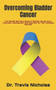 Overcoming Bladder Cancer : The Perfect Self Care Guide To Bladder Cancer Cure, Treatment, Management And Recovery For Your Complete Wellness