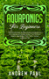 Aquaponics for Beginners : The Ultimate Step-By-Step Guide to Building Your Own Aquaponics Garden System That Will Grow Organic Vegetables, Fruits, Herbs, Fungus, and Raise Fish