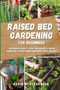 Raised Bed Gardening for Beginners : The Essential Guide to Start and Sustain a Thriving Garden and to Grow Organic Vegetables, Herbs and Fruit