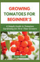 Growing Tomatoes for Beginner's : A Simple Guide to Tomatoes Gardening for First-Time Growers
