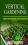 Vertical Gardening : A Beginner's Guide to Growing Vegetables, Flowers, Herbs and Fruit at Home