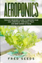 Aeroponics : The Easy Beginner's Guide to Growing Your Own Aeroponic Vegetable, Fruit, and Herb Garden at Home