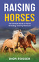 Raising Horses : The Ultimate Guide To Horse Breeding, Training And Care