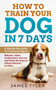 How to Train Your Dog in 7 Days : A Step-by-Step Guide to Teach your Dog to: Behave, Listen, Understand, Interact, and Have the Dog You've Always Wanted to Have