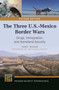 The Three U.S.-Mexico Border Wars : Drugs, Immigration, and Homeland Security