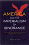 America and the Imperialism of Ignorance : US Foreign Policy Since 1945