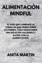 Alimentacion Mindful : THE GUIDE THAT WILL CHANGE THE WAY YOU THINK ABOUT FOOD, TO REDISCOVER A HEALTHY AND JOYFUL RELATIONSHIP WITH FOOD. (spanish edition).