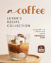 A Coffee Lover's Recipe Collection : A Guide to Crafting Your Perfect Cup