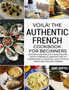 Voila! The Authentic French Cookbook For Beginners : Discover a New World of Flavors and Easy Dishes to Prepare at Home with Over 270 Cuisine Recipes to Savor the Classic Tastes of France and Cook Lik